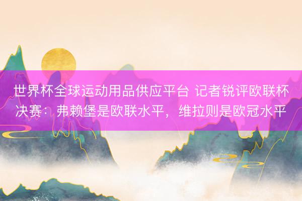 世界杯全球運動用品供應平臺 記者銳評歐聯杯決賽：弗賴堡是歐聯水平，維拉則是歐冠水平