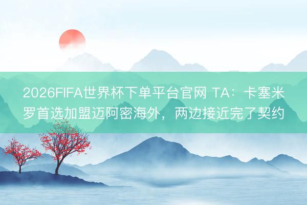 2026FIFA世界杯下單平臺官網 TA：卡塞米羅首選加盟邁阿密海外，兩邊接近完了契約