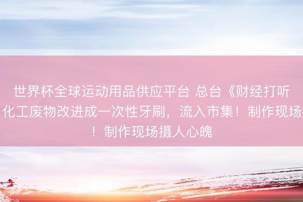 世界杯全球運(yùn)動用品供應(yīng)平臺 總臺《財經(jīng)打聽》曝光：化工廢物改進(jìn)成一次性牙刷，流入市集！制作現(xiàn)場攝人心魄
