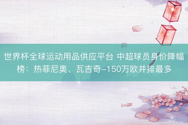 世界杯全球運動用品供應平臺 中超球員身價降幅榜：熱菲尼奧、瓦吉奇-150萬歐并排最多