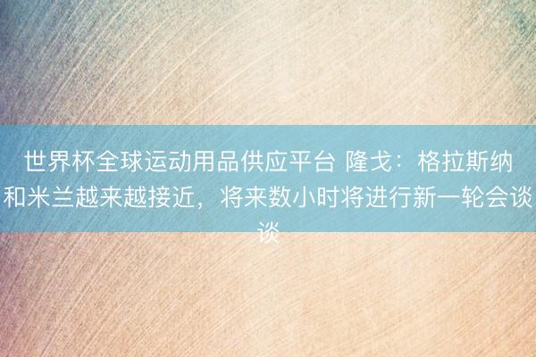 世界杯全球運動用品供應(yīng)平臺 隆戈：格拉斯納和米蘭越來越接近，將來數(shù)小時將進行新一輪會談