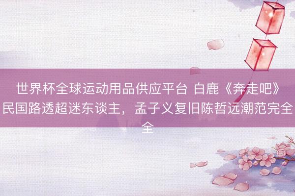 世界杯全球運(yùn)動(dòng)用品供應(yīng)平臺 白鹿《奔走吧》民國路透超迷東談主，孟子義復(fù)舊陳哲遠(yuǎn)潮范完全