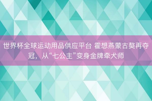 世界杯全球運動用品供應平臺 霍想燕蒙古獒再奪冠,從“七公主”變身金牌牽犬師