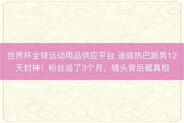 世界杯全球運動用品供應平臺 迪麗熱巴跑男12天封神!粉絲追了3個月,鏡頭背后藏真相