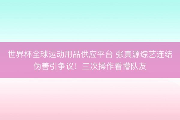 世界杯全球運(yùn)動用品供應(yīng)平臺 張真源綜藝連結(jié)偽善引爭議！三次操作看懵隊(duì)友