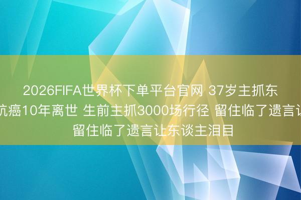 2026FIFA世界杯下單平臺官網 37歲主抓東談主陳熹菲抗癌10年離世 生前主抓3000場行徑 留住臨了遺言讓東談主淚目
