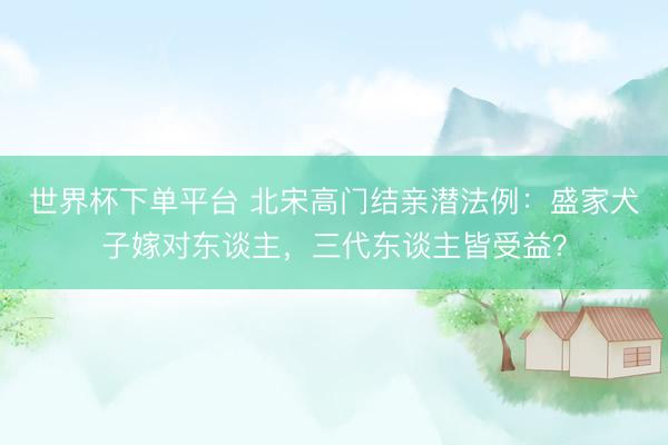 世界杯下單平臺 北宋高門結親潛法例：盛家犬子嫁對東談主，三代東談主皆受益？