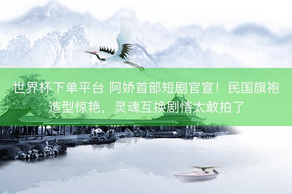 世界杯下單平臺 阿嬌首部短劇官宣!民國旗袍造型驚艷,靈魂互換劇情太敢拍了