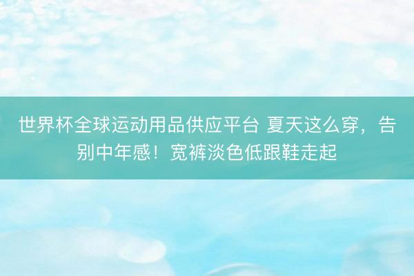 世界杯全球運動用品供應(yīng)平臺 夏天這么穿，告別中年感！寬褲淡色低跟鞋走起