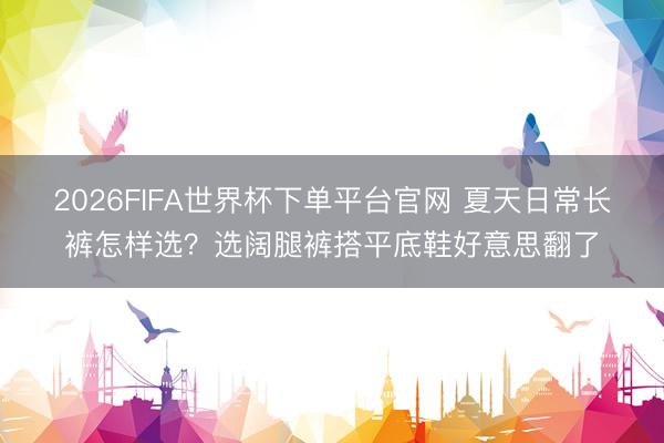 2026FIFA世界杯下單平臺官網 夏天日常長褲怎樣選？選闊腿褲搭平底鞋好意思翻了