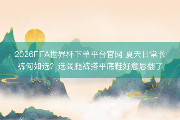 2026FIFA世界杯下單平臺官網 夏天日常長褲何如選？選闊腿褲搭平底鞋好意思翻了
